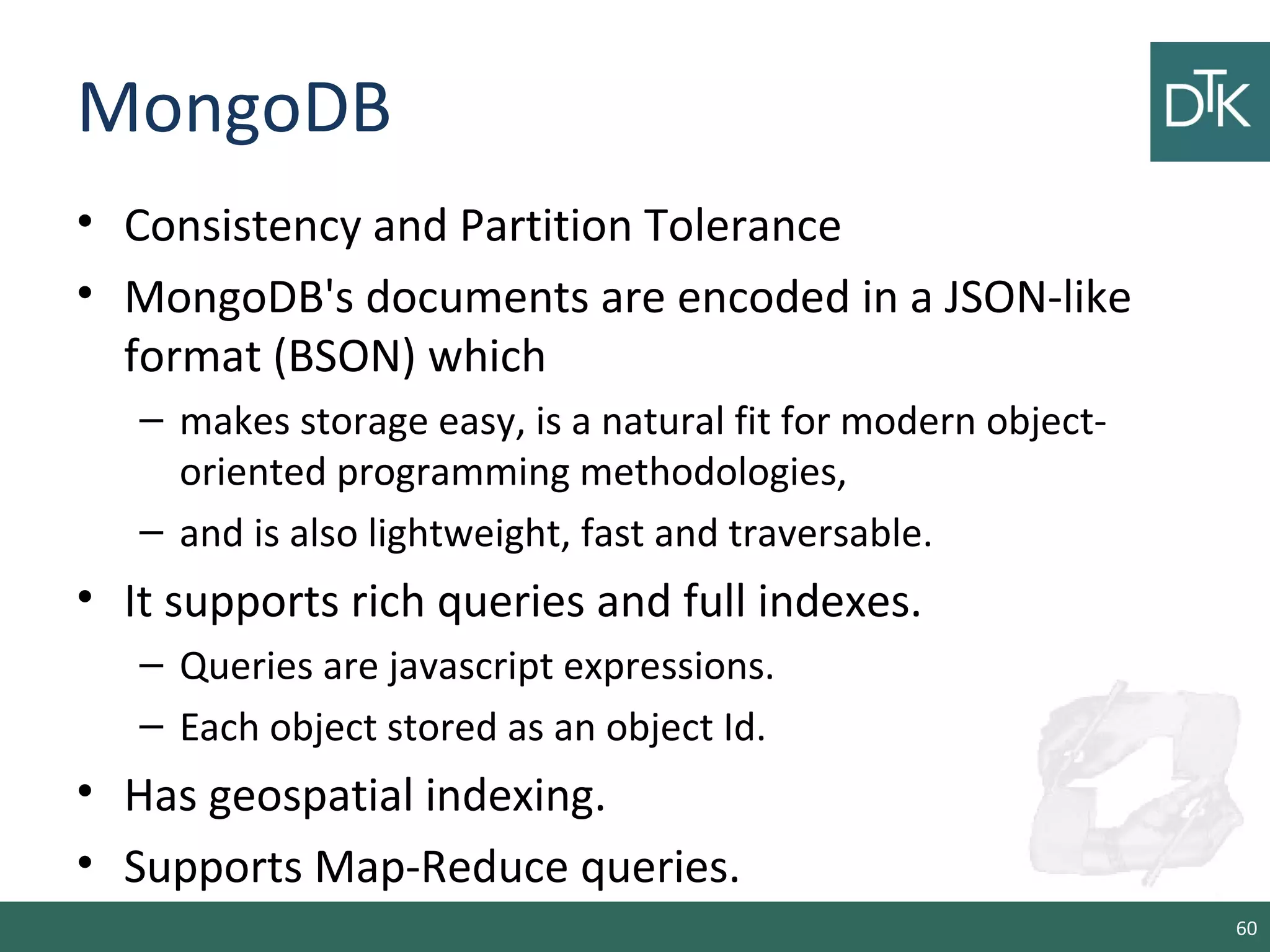 MongoDB
• Consistency and Partition Tolerance
• MongoDB's documents are encoded in a JSON-like
format (BSON) which
– makes storage easy, is a natural fit for modern object-
oriented programming methodologies,
– and is also lightweight, fast and traversable.
• It supports rich queries and full indexes.
– Queries are javascript expressions.
– Each object stored as an object Id.
• Has geospatial indexing.
• Supports Map-Reduce queries.
60
 