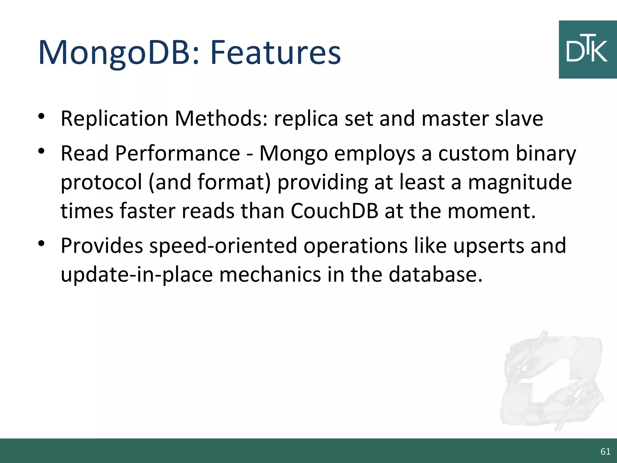 MongoDB: Features
• Replication Methods: replica set and master slave
• Read Performance - Mongo employs a custom binary
protocol (and format) providing at least a magnitude
times faster reads than CouchDB at the moment.
• Provides speed-oriented operations like upserts and
update-in-place mechanics in the database.
61
 
