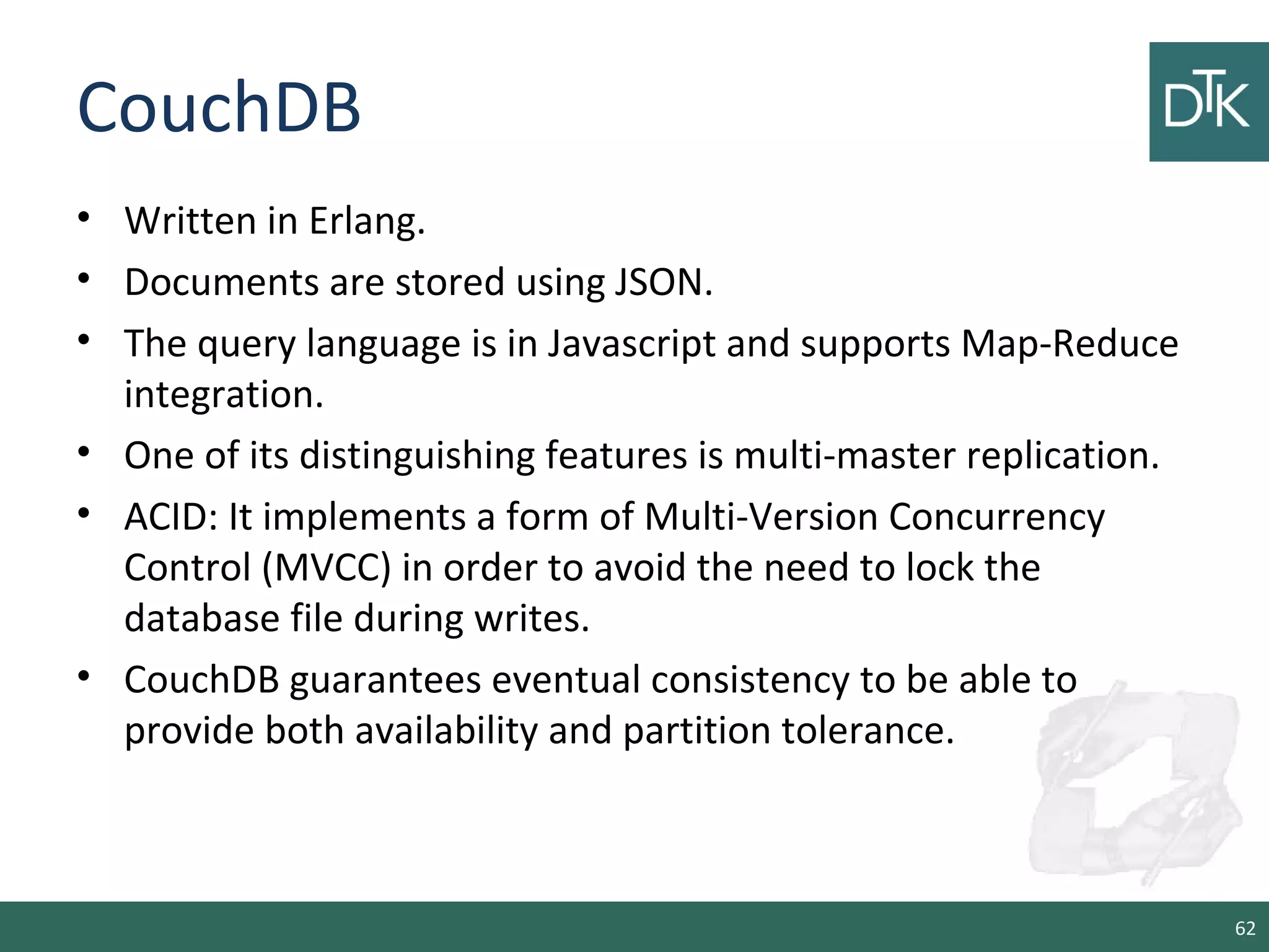 CouchDB
• Written in Erlang.
• Documents are stored using JSON.
• The query language is in Javascript and supports Map-Reduce
integration.
• One of its distinguishing features is multi-master replication.
• ACID: It implements a form of Multi-Version Concurrency
Control (MVCC) in order to avoid the need to lock the
database file during writes.
• CouchDB guarantees eventual consistency to be able to
provide both availability and partition tolerance.
62
 