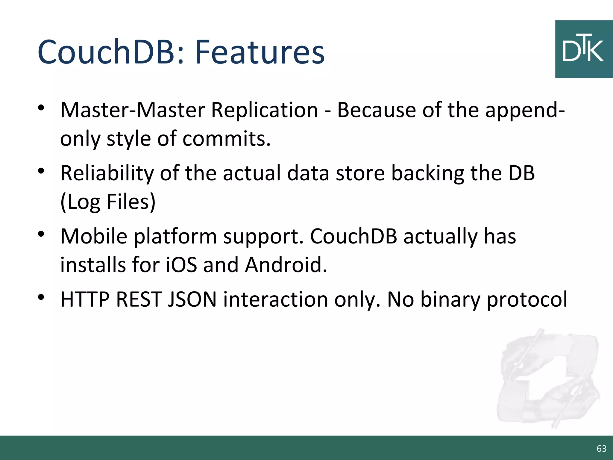 CouchDB: Features
• Master-Master Replication - Because of the append-
only style of commits.
• Reliability of the actual data store backing the DB
(Log Files)
• Mobile platform support. CouchDB actually has
installs for iOS and Android.
• HTTP REST JSON interaction only. No binary protocol
63
 