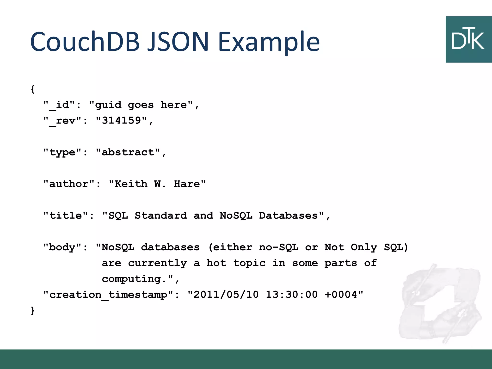 CouchDB JSON Example
{
"_id": "guid goes here",
"_rev": "314159",
"type": "abstract",
"author": "Keith W. Hare"
"title": "SQL Standard and NoSQL Databases",
"body": "NoSQL databases (either no-SQL or Not Only SQL)
are currently a hot topic in some parts of
computing.",
"creation_timestamp": "2011/05/10 13:30:00 +0004"
}
 