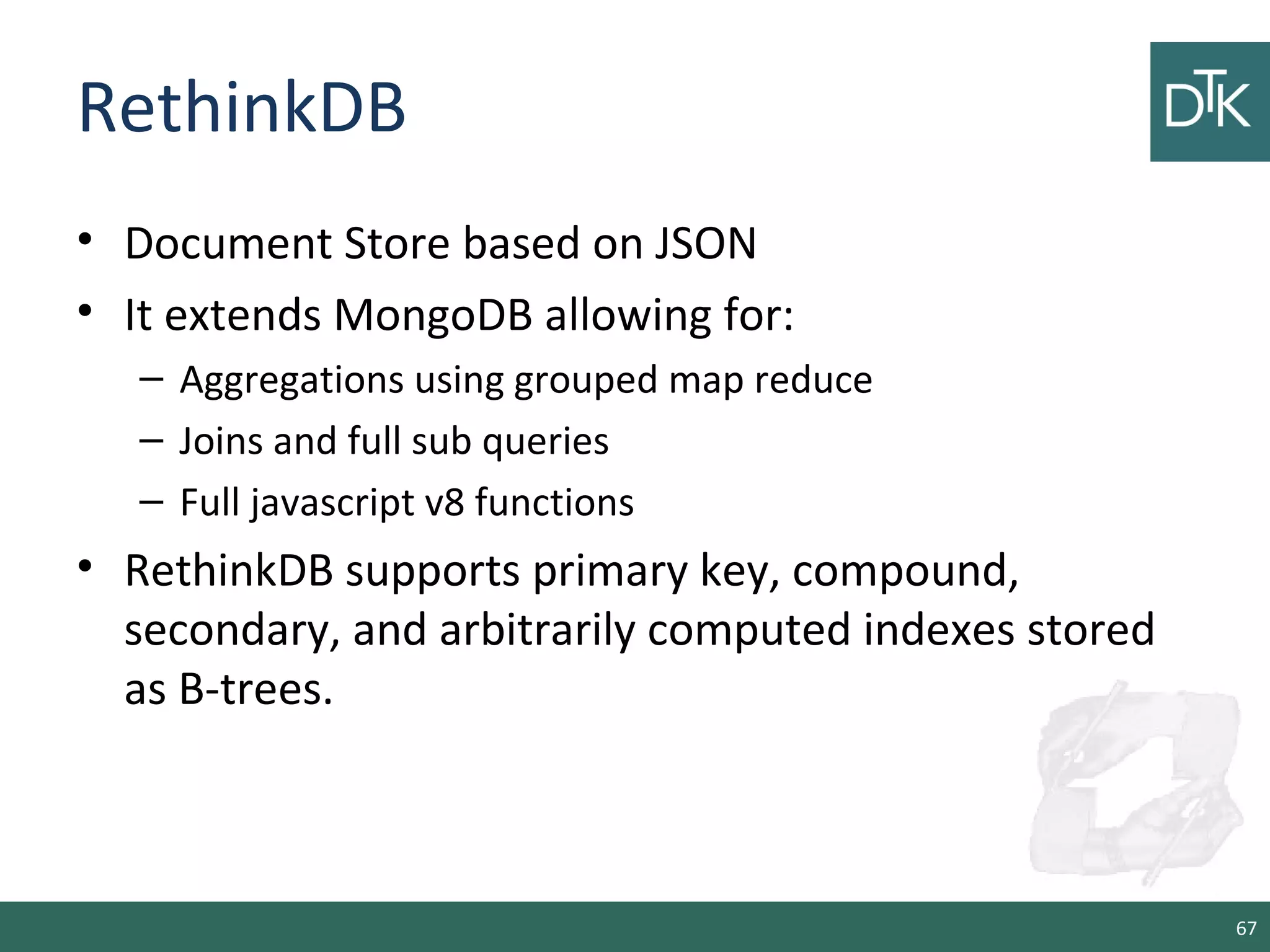 RethinkDB
• Document Store based on JSON
• It extends MongoDB allowing for:
– Aggregations using grouped map reduce
– Joins and full sub queries
– Full javascript v8 functions
• RethinkDB supports primary key, compound,
secondary, and arbitrarily computed indexes stored
as B-trees.
67
 
