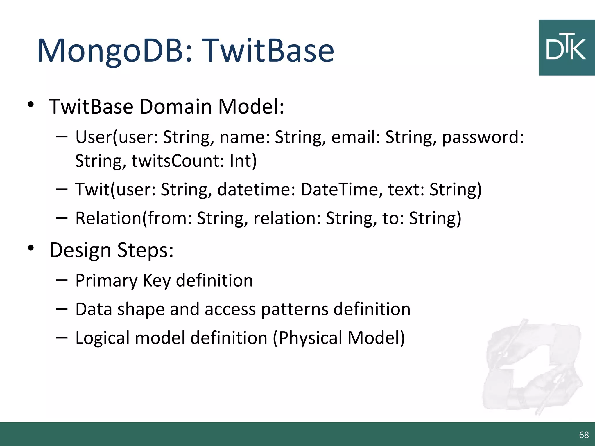 MongoDB: TwitBase
• TwitBase Domain Model:
– User(user: String, name: String, email: String, password:
String, twitsCount: Int)
– Twit(user: String, datetime: DateTime, text: String)
– Relation(from: String, relation: String, to: String)
• Design Steps:
– Primary Key definition
– Data shape and access patterns definition
– Logical model definition (Physical Model)
68
 
