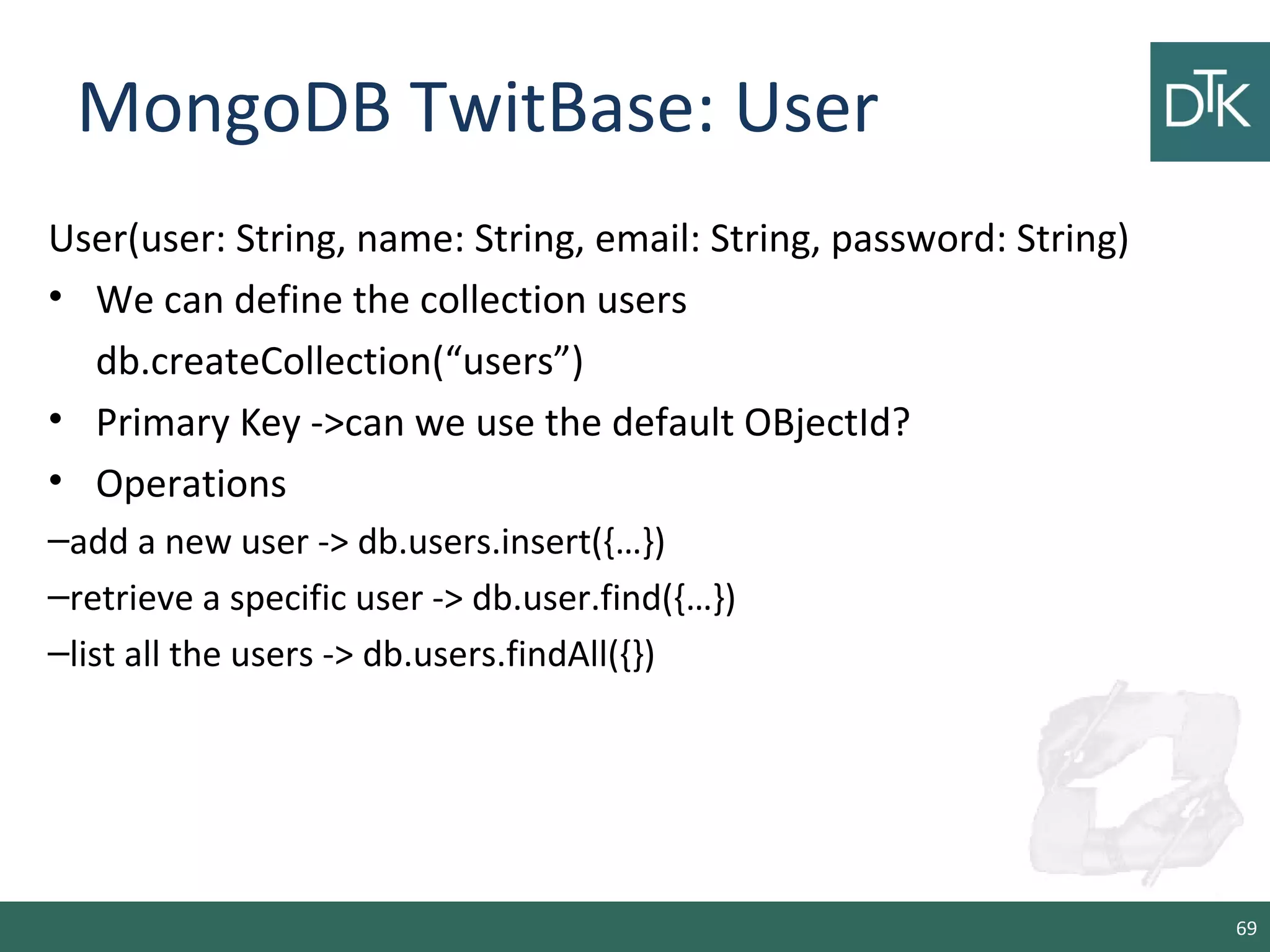 MongoDB TwitBase: User
User(user: String, name: String, email: String, password: String)
• We can define the collection users
db.createCollection(“users”)
• Primary Key ->can we use the default OBjectId?
• Operations
–add a new user -> db.users.insert({…})
–retrieve a specific user -> db.user.find({…})
–list all the users -> db.users.findAll({})
69
 