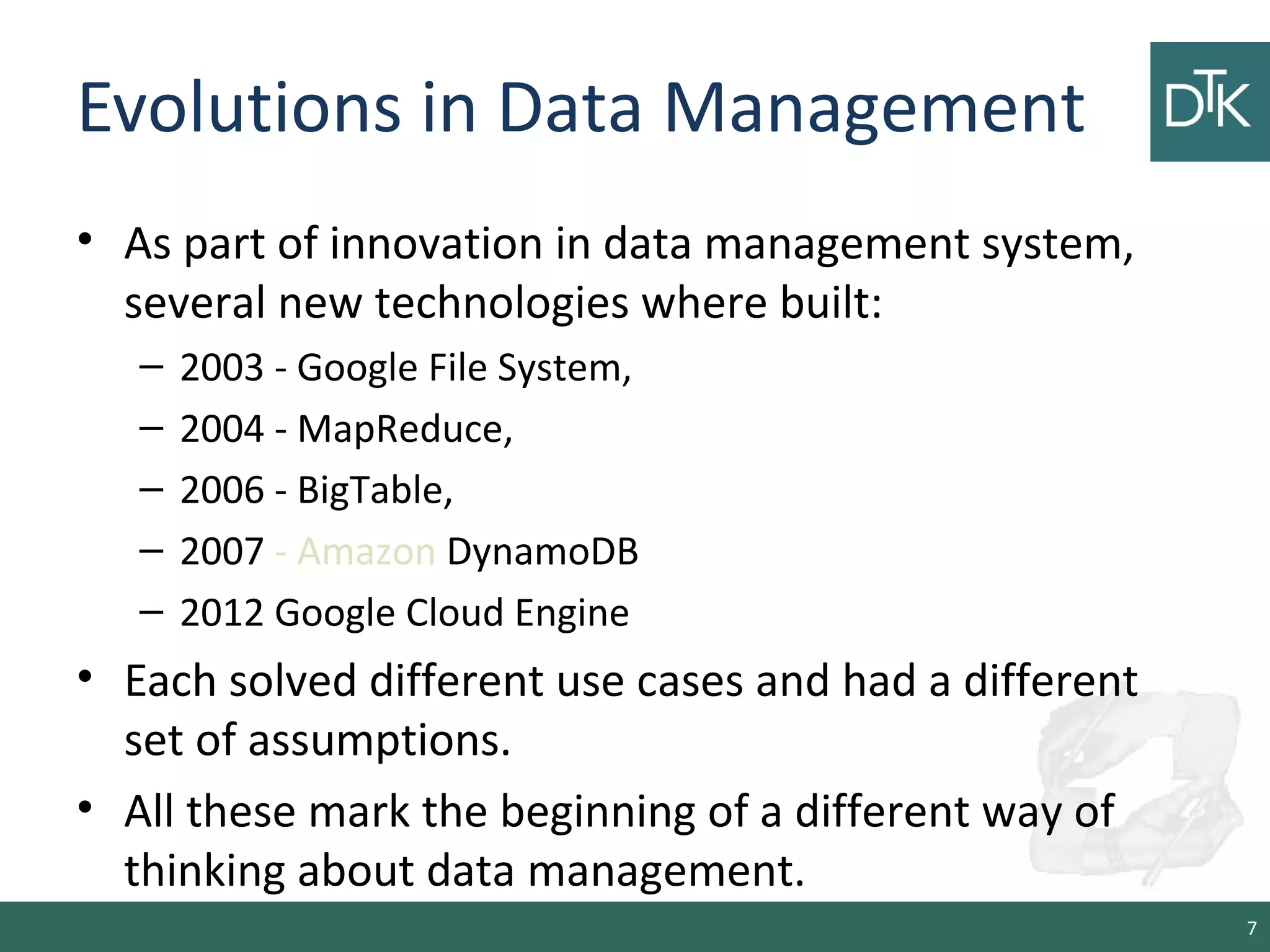 Evolutions in Data Management
• As part of innovation in data management system,
several new technologies where built:
– 2003 - Google File System,
– 2004 - MapReduce,
– 2006 - BigTable,
– 2007 - Amazon DynamoDB
– 2012 Google Cloud Engine
• Each solved different use cases and had a different
set of assumptions.
• All these mark the beginning of a different way of
thinking about data management.
7
 