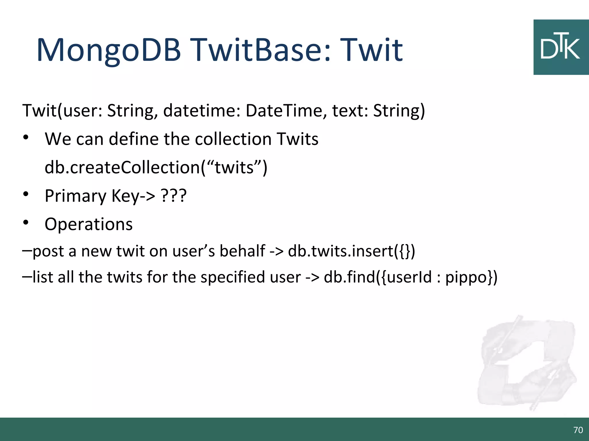 MongoDB TwitBase: Twit
Twit(user: String, datetime: DateTime, text: String)
• We can define the collection Twits
db.createCollection(“twits”)
• Primary Key-> ???
• Operations
–post a new twit on user’s behalf -> db.twits.insert({})
–list all the twits for the specified user -> db.find({userId : pippo})
70
 
