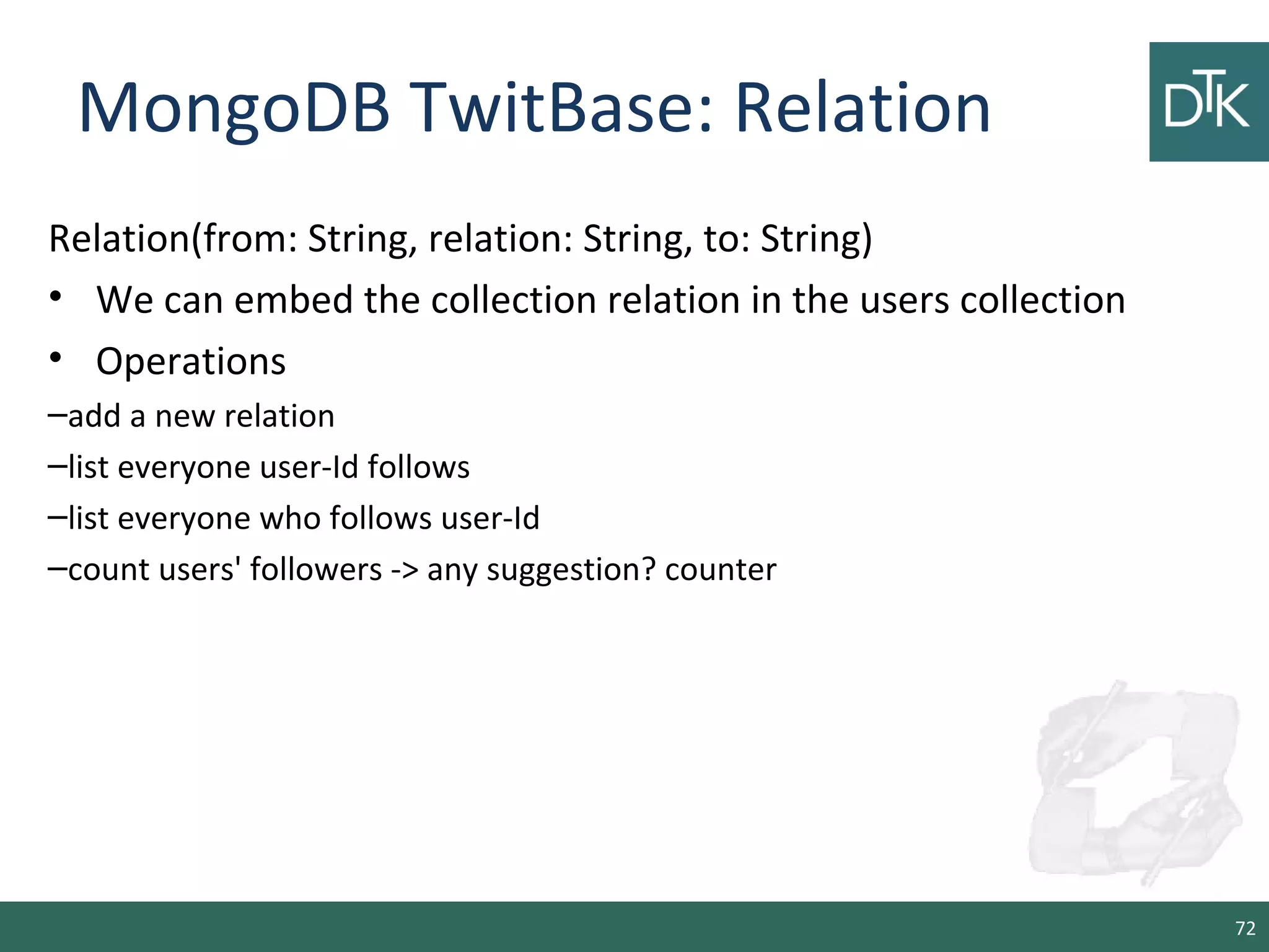MongoDB TwitBase: Relation
Relation(from: String, relation: String, to: String)
• We can embed the collection relation in the users collection
• Operations
–add a new relation
–list everyone user-Id follows
–list everyone who follows user-Id
–count users' followers -> any suggestion? counter
72
 