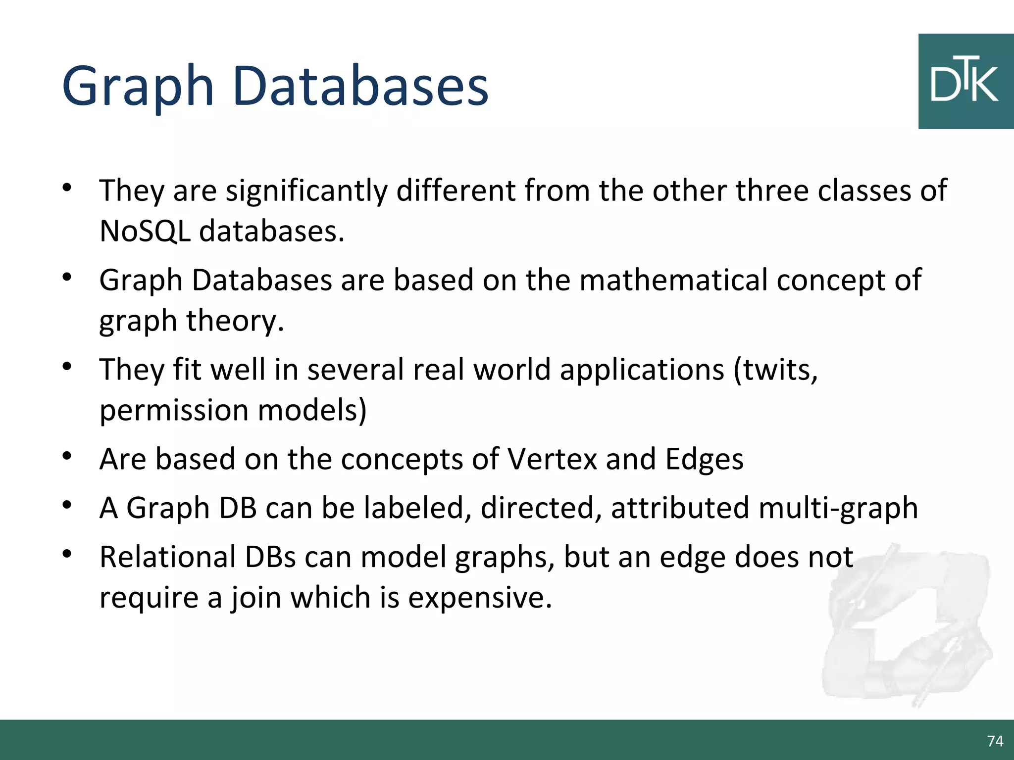 Graph Databases
• They are significantly different from the other three classes of
NoSQL databases.
• Graph Databases are based on the mathematical concept of
graph theory.
• They fit well in several real world applications (twits,
permission models)
• Are based on the concepts of Vertex and Edges
• A Graph DB can be labeled, directed, attributed multi-graph
• Relational DBs can model graphs, but an edge does not
require a join which is expensive.
74
 