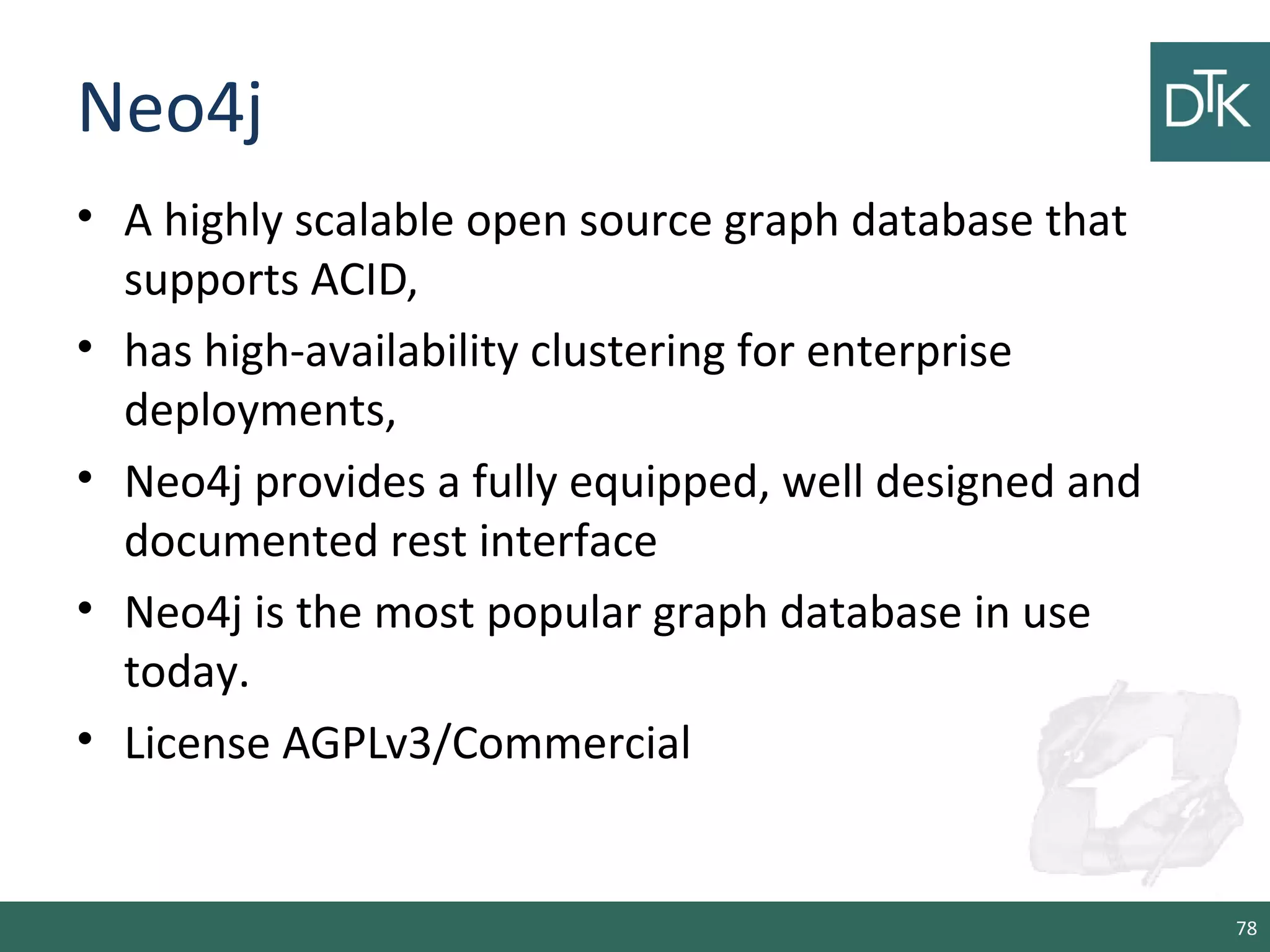 Neo4j
• A highly scalable open source graph database that
supports ACID,
• has high-availability clustering for enterprise
deployments,
• Neo4j provides a fully equipped, well designed and
documented rest interface
• Neo4j is the most popular graph database in use
today.
• License AGPLv3/Commercial
78
 