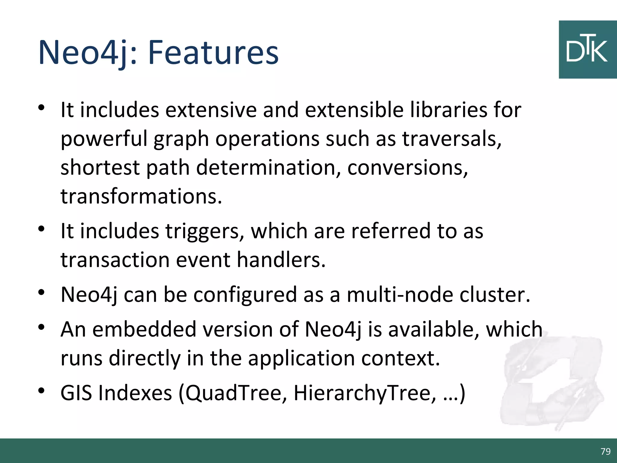 Neo4j: Features
• It includes extensive and extensible libraries for
powerful graph operations such as traversals,
shortest path determination, conversions,
transformations.
• It includes triggers, which are referred to as
transaction event handlers.
• Neo4j can be configured as a multi-node cluster.
• An embedded version of Neo4j is available, which
runs directly in the application context.
• GIS Indexes (QuadTree, HierarchyTree, …)
79
 