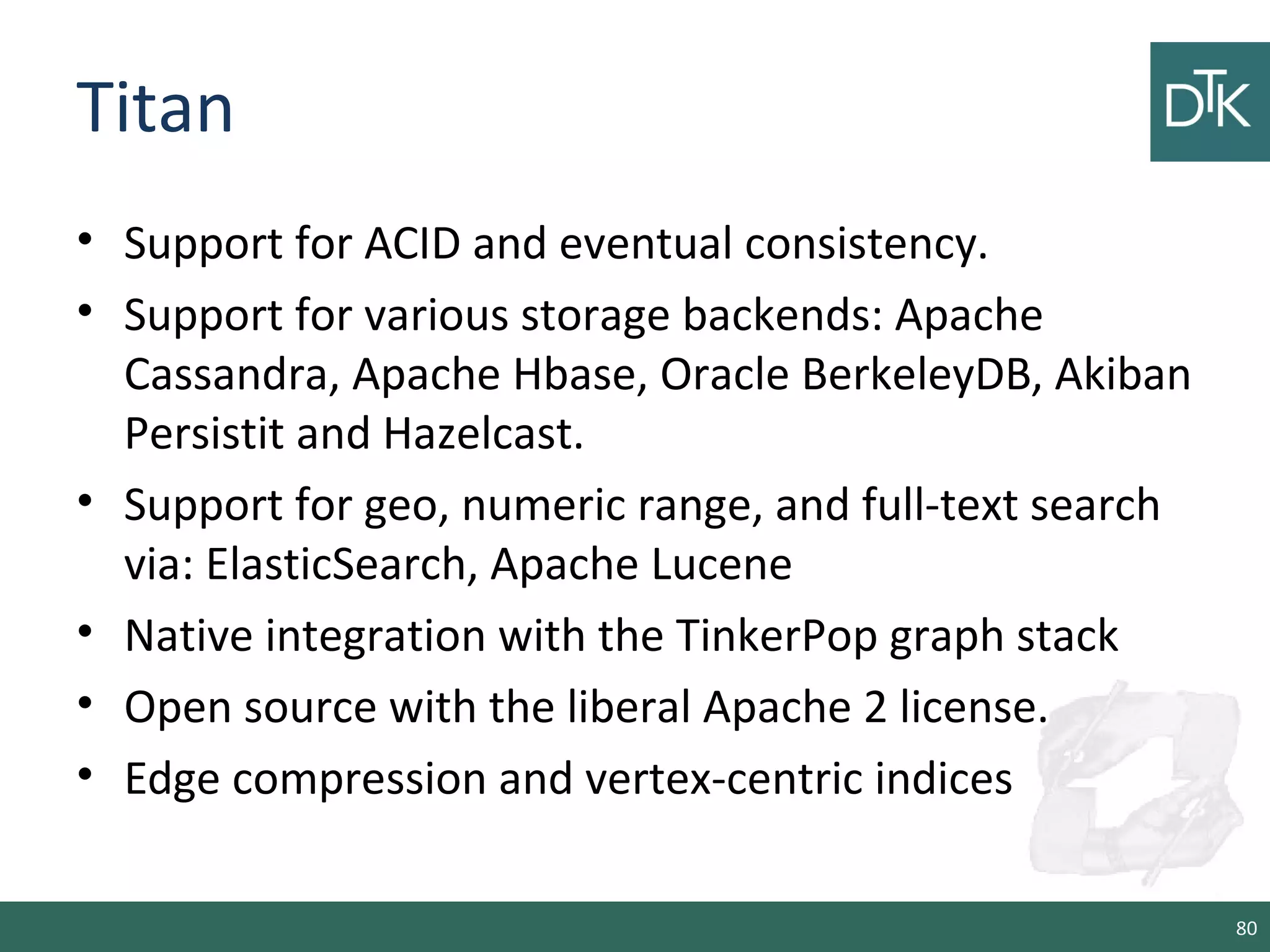 Titan
• Support for ACID and eventual consistency.
• Support for various storage backends: Apache
Cassandra, Apache Hbase, Oracle BerkeleyDB, Akiban
Persistit and Hazelcast.
• Support for geo, numeric range, and full-text search
via: ElasticSearch, Apache Lucene
• Native integration with the TinkerPop graph stack
• Open source with the liberal Apache 2 license.
• Edge compression and vertex-centric indices
80
 