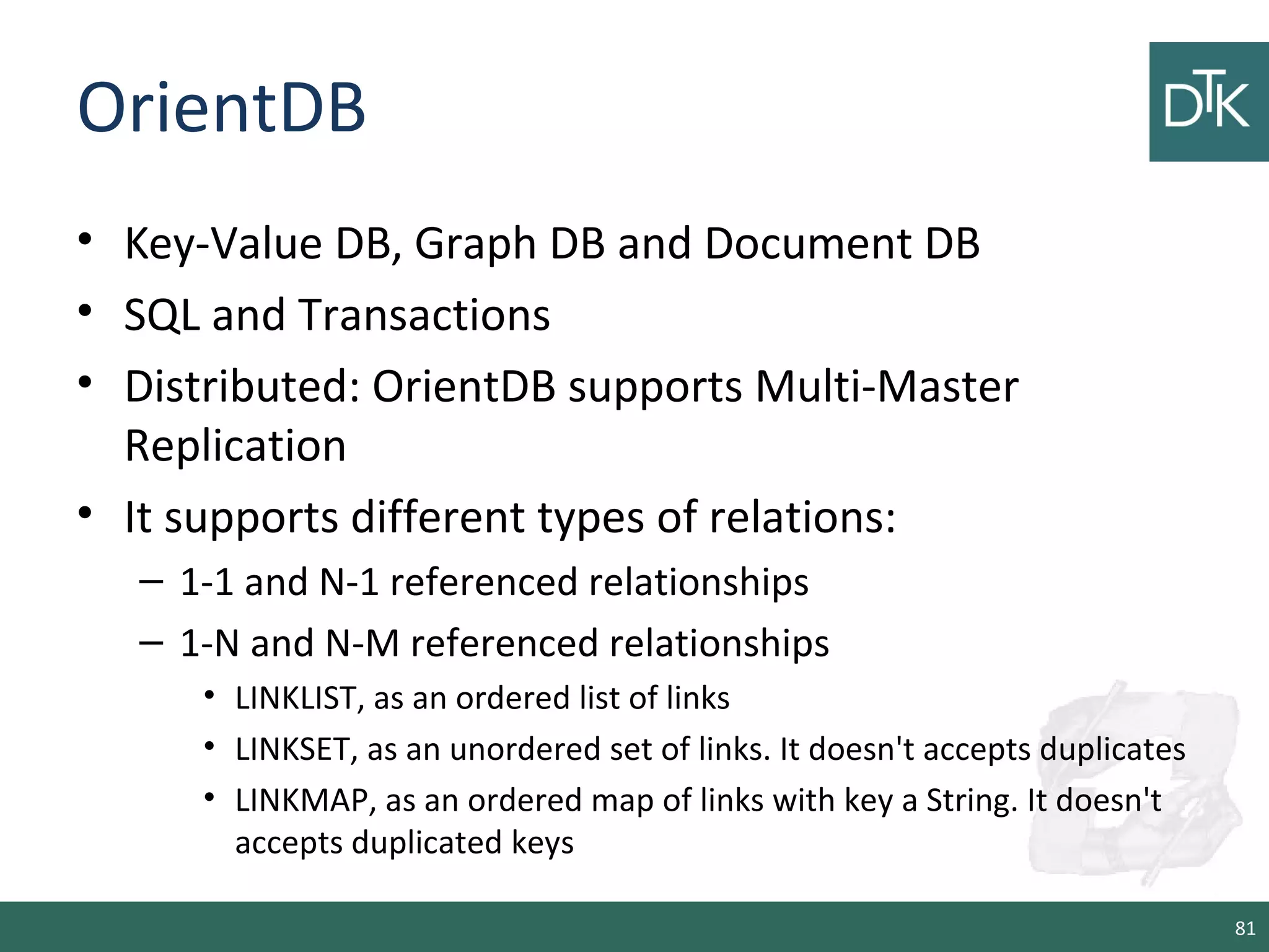 OrientDB
• Key-Value DB, Graph DB and Document DB
• SQL and Transactions
• Distributed: OrientDB supports Multi-Master
Replication
• It supports different types of relations:
– 1-1 and N-1 referenced relationships
– 1-N and N-M referenced relationships
• LINKLIST, as an ordered list of links
• LINKSET, as an unordered set of links. It doesn't accepts duplicates
• LINKMAP, as an ordered map of links with key a String. It doesn't
accepts duplicated keys
81
 