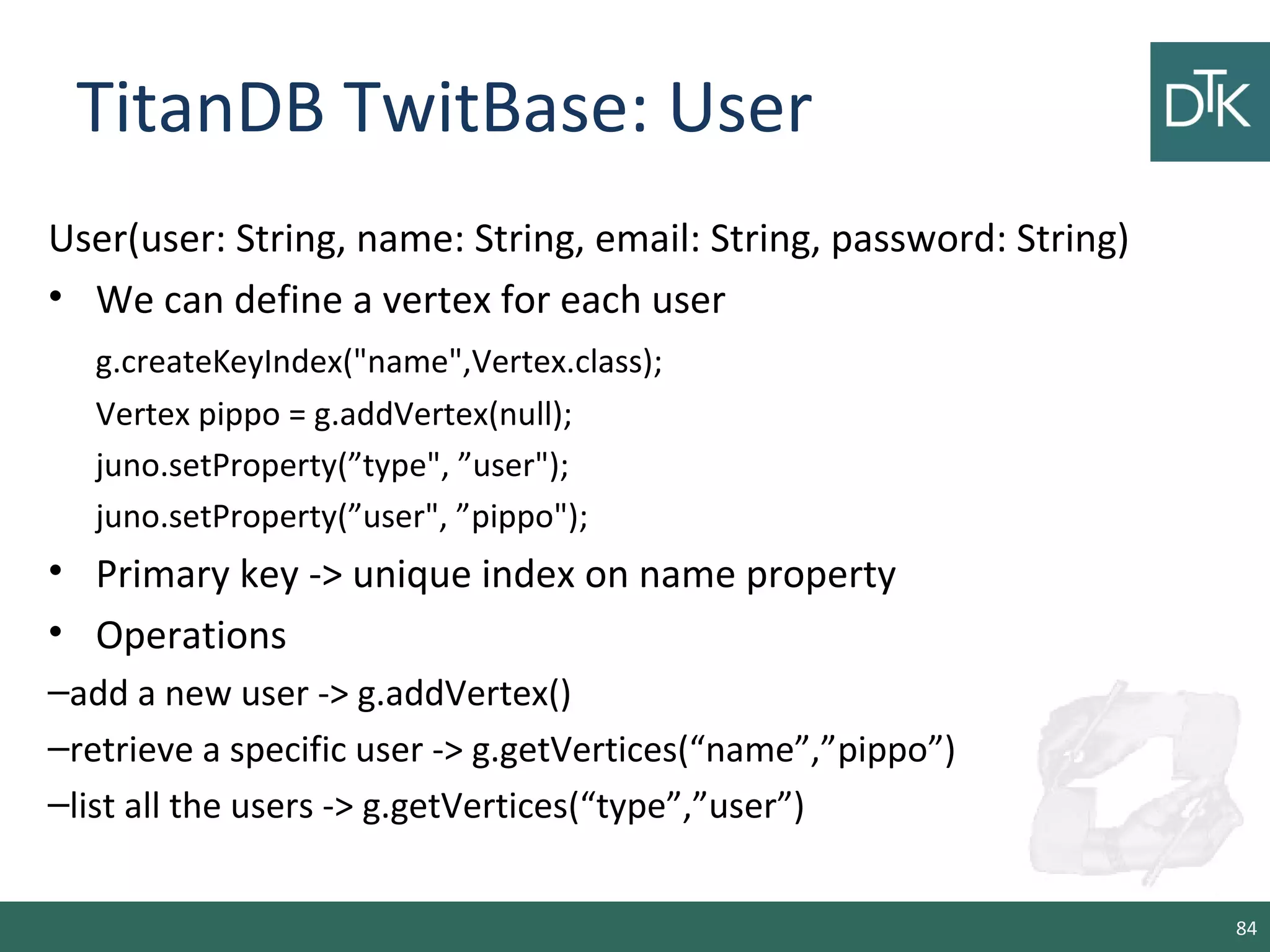 TitanDB TwitBase: User
User(user: String, name: String, email: String, password: String)
• We can define a vertex for each user
g.createKeyIndex("name",Vertex.class);
Vertex pippo = g.addVertex(null);
juno.setProperty(”type", ”user");
juno.setProperty(”user", ”pippo");
• Primary key -> unique index on name property
• Operations
–add a new user -> g.addVertex()
–retrieve a specific user -> g.getVertices(“name”,”pippo”)
–list all the users -> g.getVertices(“type”,”user”)
84
 