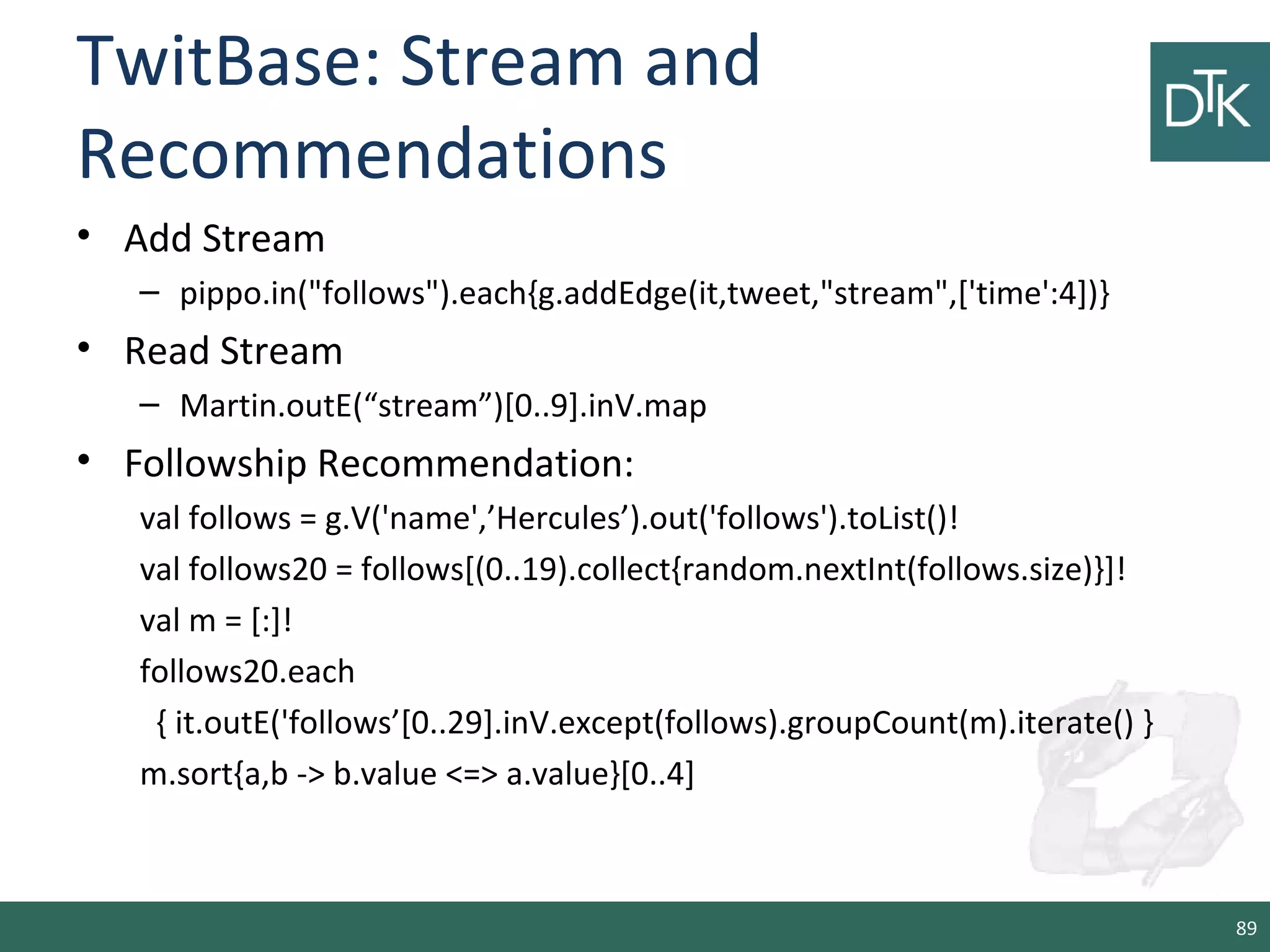 TwitBase: Stream and
Recommendations
• Add Stream
– pippo.in("follows").each{g.addEdge(it,tweet,"stream",['time':4])}
• Read Stream
– Martin.outE(“stream”)[0..9].inV.map
• Followship Recommendation:
val follows = g.V('name',’Hercules’).out('follows').toList()!
val follows20 = follows[(0..19).collect{random.nextInt(follows.size)}]!
val m = [:]!
follows20.each
{ it.outE('follows’[0..29].inV.except(follows).groupCount(m).iterate() }
m.sort{a,b -> b.value <=> a.value}[0..4]
89
 