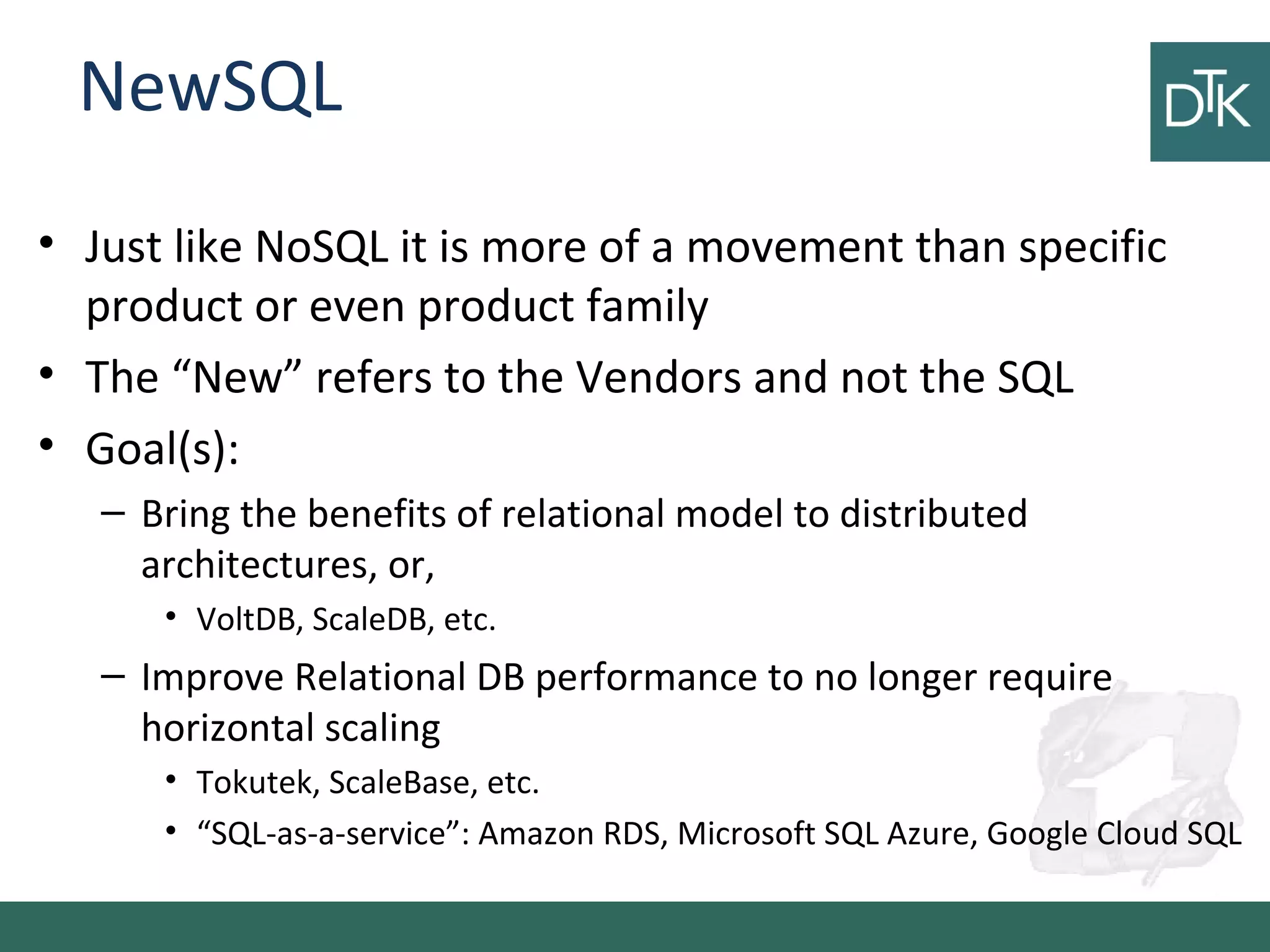 NewSQL
• Just like NoSQL it is more of a movement than specific
product or even product family
• The “New” refers to the Vendors and not the SQL
• Goal(s):
– Bring the benefits of relational model to distributed
architectures, or,
• VoltDB, ScaleDB, etc.
– Improve Relational DB performance to no longer require
horizontal scaling
• Tokutek, ScaleBase, etc.
• “SQL-as-a-service”: Amazon RDS, Microsoft SQL Azure, Google Cloud SQL
 