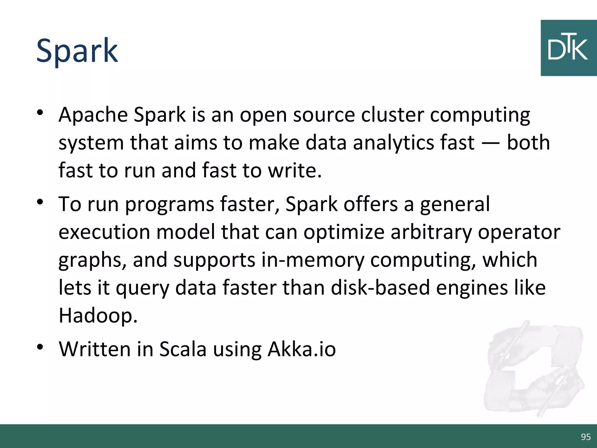 Spark
• Apache Spark is an open source cluster computing
system that aims to make data analytics fast — both
fast to run and fast to write.
• To run programs faster, Spark offers a general
execution model that can optimize arbitrary operator
graphs, and supports in-memory computing, which
lets it query data faster than disk-based engines like
Hadoop.
• Written in Scala using Akka.io
95
 