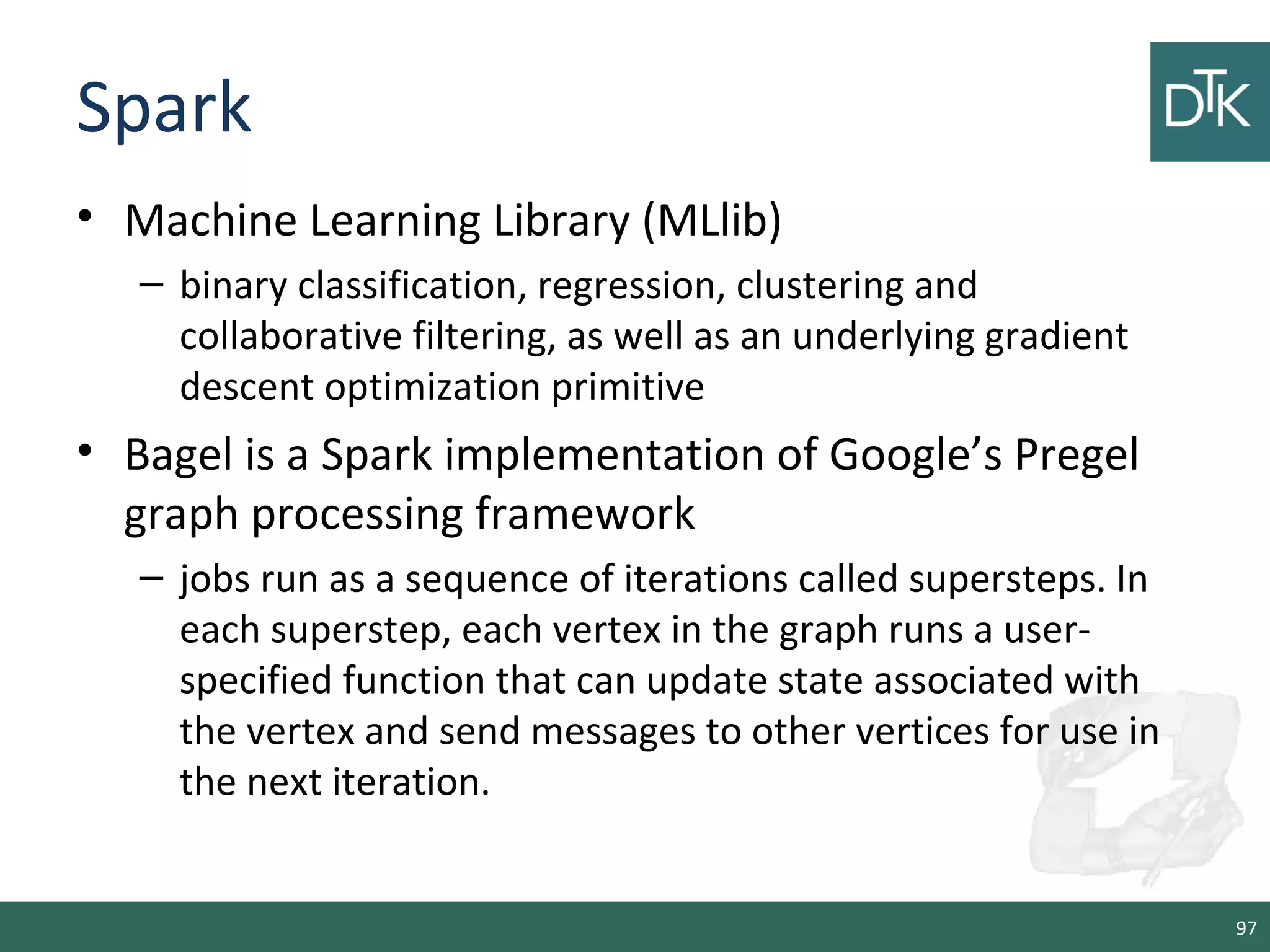 Spark
• Machine Learning Library (MLlib)
– binary classification, regression, clustering and
collaborative filtering, as well as an underlying gradient
descent optimization primitive
• Bagel is a Spark implementation of Google’s Pregel
graph processing framework
– jobs run as a sequence of iterations called supersteps. In
each superstep, each vertex in the graph runs a user-
specified function that can update state associated with
the vertex and send messages to other vertices for use in
the next iteration.
97
 