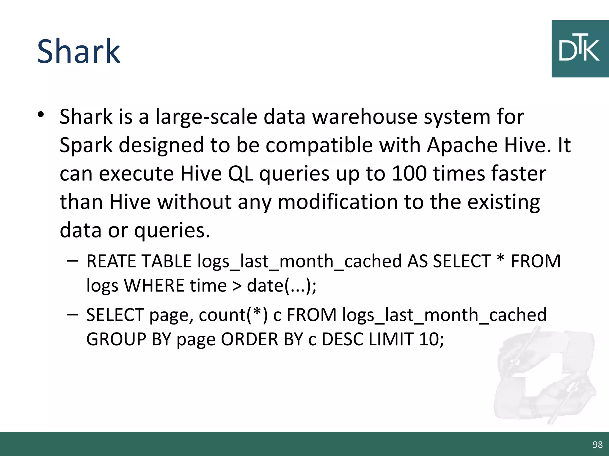 Shark
• Shark is a large-scale data warehouse system for
Spark designed to be compatible with Apache Hive. It
can execute Hive QL queries up to 100 times faster
than Hive without any modification to the existing
data or queries.
– REATE TABLE logs_last_month_cached AS SELECT * FROM
logs WHERE time > date(...);
– SELECT page, count(*) c FROM logs_last_month_cached
GROUP BY page ORDER BY c DESC LIMIT 10;
98
 