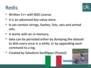 Redis
• Written C++ with BSD License
• It is an advanced key-value store.
• It can contain strings, hashes, lists, sets and sorted
sets.
• It works with an in-memory.
• data can be persisted either by dumping the dataset
to disk every once in a while, or by appending each
command to a log.
• Created by Salvatore Sanfilippo (Pivotal)
23
 