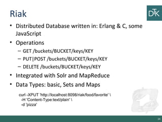 Riak
• Distributed Database written in: Erlang & C, some
JavaScript
• Operations
– GET /buckets/BUCKET/keys/KEY
– PUT|POST /buckets/BUCKET/keys/KEY
– DELETE /buckets/BUCKET/keys/KEY
• Integrated with Solr and MapReduce
• Data Types: basic, Sets and Maps
24
curl -XPUT 'http://localhost:8098/riak/food/favorite' 
-H 'Content-Type:text/plain' 
-d 'pizza'
 