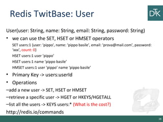 Redis TwitBase: User
User(user: String, name: String, email: String, password: String)
• we can use the SET, HSET or HMSET operators
SET users:1 {user: ‘pippo', name: ‘pippo basile’, email: ‘prova@mail.com’, password:
‘xxx’, count: 0}
HSET users:1 user ‘pippo’
HSET users:1 name ‘pippo basile’
HMSET users:1 user ‘pippo’ name ‘pippo basile’
• Primary Key -> users:userId
• Operations
–add a new user -> SET, HSET or HMSET
–retrieve a specific user -> HGET or HKEYS/HGETALL
–list all the users -> KEYS users:* (What is the cost?)
http://redis.io/commands
28
 