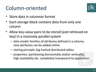 Column-oriented
• Store data in columnar format
• Each storage block contains data from only one
column
• Allow key-value pairs to be stored (and retrieved on
key) in a massively parallel system
– data model: families of attributes defined in a schema,
new attributes can be added online
– storing principle: big hashed distributed tables
– properties: partitioning (horizontally and/or vertically),
high availability etc. completely transparent to application
33
 
