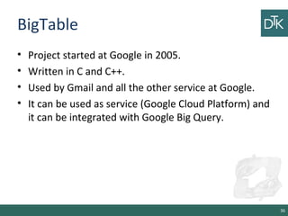 BigTable
• Project started at Google in 2005.
• Written in C and C++.
• Used by Gmail and all the other service at Google.
• It can be used as service (Google Cloud Platform) and
it can be integrated with Google Big Query.
36
 