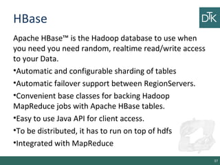 HBase
Apache HBase™ is the Hadoop database to use when
you need you need random, realtime read/write access
to your Data.
•Automatic and configurable sharding of tables
•Automatic failover support between RegionServers.
•Convenient base classes for backing Hadoop
MapReduce jobs with Apache HBase tables.
•Easy to use Java API for client access.
•To be distributed, it has to run on top of hdfs
•Integrated with MapReduce
37
 