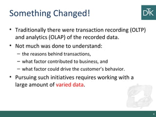 Something Changed!
• Traditionally there were transaction recording (OLTP)
and analytics (OLAP) of the recorded data.
• Not much was done to understand:
– the reasons behind transactions,
– what factor contributed to business, and
– what factor could drive the customer’s behavior.
• Pursuing such initiatives requires working with a
large amount of varied data.
4
 
