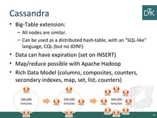 Cassandra
• Big-Table extension:
– All nodes are similar.
– Can be used as a distributed hash-table, with an "SQL-like"
language, CQL (but no JOIN!)
• Data can have expiration (set on INSERT)
• Map/reduce possible with Apache Hadoop
• Rich Data Model (columns, composites, counters,
secondary indexes, map, set, list, counters)
42
 