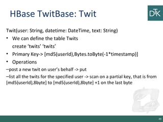 HBase TwitBase: Twit
Twit(user: String, datetime: DateTime, text: String)
• We can define the table Twits
create ‘twits’ ‘twits’
• Primary Key-> [md5(userId),Bytes.toByte(-1*timestamp)]
• Operations
–post a new twit on user’s behalf -> put
–list all the twits for the specified user -> scan on a partial key, that is from
[md5(userId),8byte] to [md5(userId),8byte] +1 on the last byte
49
 