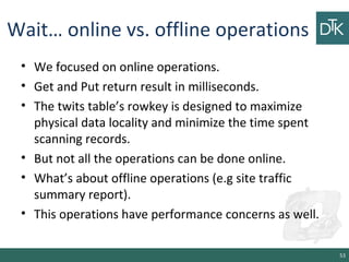 Wait… online vs. offline operations
• We focused on online operations.
• Get and Put return result in milliseconds.
• The twits table’s rowkey is designed to maximize
physical data locality and minimize the time spent
scanning records.
• But not all the operations can be done online.
• What’s about offline operations (e.g site traffic
summary report).
• This operations have performance concerns as well.
53
 