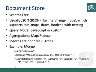 Document Store
• Schema Free.
• Usually JSON (BSON) like interchange model, which
supports lists, maps, dates, Boolean with nesting
• Query Model: JavaScript or custom.
• Aggregations: Map/Reduce.
• Indexes are done via B-Trees.
• Example: Mongo
– {Name:"Jaroslav",
Address:"Malostranske nám. 25, 118 00 Praha 1“
Grandchildren: [Claire: "7", Barbara: "6", "Magda: "3", "Kirsten:
"1", "Otis: "3", Richard: "1"]
}
57
 