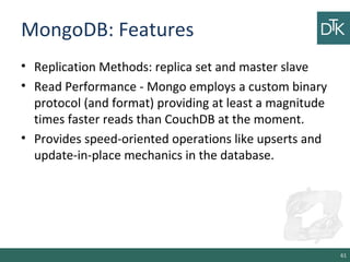 MongoDB: Features
• Replication Methods: replica set and master slave
• Read Performance - Mongo employs a custom binary
protocol (and format) providing at least a magnitude
times faster reads than CouchDB at the moment.
• Provides speed-oriented operations like upserts and
update-in-place mechanics in the database.
61
 