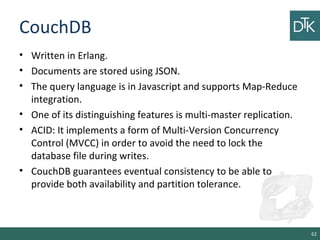 CouchDB
• Written in Erlang.
• Documents are stored using JSON.
• The query language is in Javascript and supports Map-Reduce
integration.
• One of its distinguishing features is multi-master replication.
• ACID: It implements a form of Multi-Version Concurrency
Control (MVCC) in order to avoid the need to lock the
database file during writes.
• CouchDB guarantees eventual consistency to be able to
provide both availability and partition tolerance.
62
 