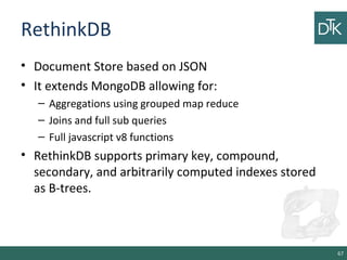 RethinkDB
• Document Store based on JSON
• It extends MongoDB allowing for:
– Aggregations using grouped map reduce
– Joins and full sub queries
– Full javascript v8 functions
• RethinkDB supports primary key, compound,
secondary, and arbitrarily computed indexes stored
as B-trees.
67
 
