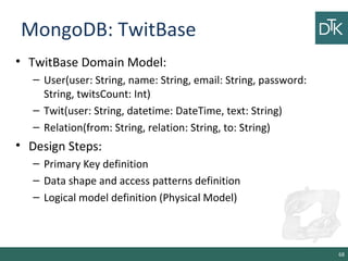 MongoDB: TwitBase
• TwitBase Domain Model:
– User(user: String, name: String, email: String, password:
String, twitsCount: Int)
– Twit(user: String, datetime: DateTime, text: String)
– Relation(from: String, relation: String, to: String)
• Design Steps:
– Primary Key definition
– Data shape and access patterns definition
– Logical model definition (Physical Model)
68
 