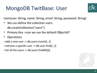 MongoDB TwitBase: User
User(user: String, name: String, email: String, password: String)
• We can define the collection users
db.createCollection(“users”)
• Primary Key ->can we use the default OBjectId?
• Operations
–add a new user -> db.users.insert({…})
–retrieve a specific user -> db.user.find({…})
–list all the users -> db.users.findAll({})
69
 