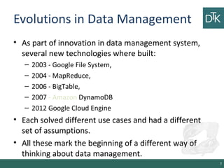 Evolutions in Data Management
• As part of innovation in data management system,
several new technologies where built:
– 2003 - Google File System,
– 2004 - MapReduce,
– 2006 - BigTable,
– 2007 - Amazon DynamoDB
– 2012 Google Cloud Engine
• Each solved different use cases and had a different
set of assumptions.
• All these mark the beginning of a different way of
thinking about data management.
7
 