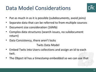 Data Model Considerations
• Put as much in as it is possible (subdocuments, avoid joins)
• Separate data that can be referred to from multiple sources
• Document size consideration (16Mb)
• Complex data structures (search issues, no subdocument
return)
• Data Consistency, there aren’t locks
Twits Data Model
• Embed Twits into Users collections and assign an id to each
twit.
• The Object id has a timestamp embedded so we can use that
71
 