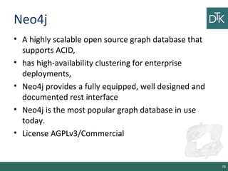 Neo4j
• A highly scalable open source graph database that
supports ACID,
• has high-availability clustering for enterprise
deployments,
• Neo4j provides a fully equipped, well designed and
documented rest interface
• Neo4j is the most popular graph database in use
today.
• License AGPLv3/Commercial
78
 