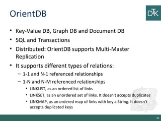 OrientDB
• Key-Value DB, Graph DB and Document DB
• SQL and Transactions
• Distributed: OrientDB supports Multi-Master
Replication
• It supports different types of relations:
– 1-1 and N-1 referenced relationships
– 1-N and N-M referenced relationships
• LINKLIST, as an ordered list of links
• LINKSET, as an unordered set of links. It doesn't accepts duplicates
• LINKMAP, as an ordered map of links with key a String. It doesn't
accepts duplicated keys
81
 