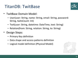 TitanDB: TwitBase
• TwitBase Domain Model:
– User(user: String, name: String, email: String, password:
String, twitsCount: Int)
– Twit(user: String, datetime: DateTime, text: String)
– Relation(from: String, relation: String, to: String)
• Design Steps:
– Primary Key definition
– Data shape and access patterns definition
– Logical model definition (Physical Model)
83
 