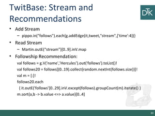 TwitBase: Stream and
Recommendations
• Add Stream
– pippo.in("follows").each{g.addEdge(it,tweet,"stream",['time':4])}
• Read Stream
– Martin.outE(“stream”)[0..9].inV.map
• Followship Recommendation:
val follows = g.V('name',’Hercules’).out('follows').toList()!
val follows20 = follows[(0..19).collect{random.nextInt(follows.size)}]!
val m = [:]!
follows20.each
{ it.outE('follows’[0..29].inV.except(follows).groupCount(m).iterate() }
m.sort{a,b -> b.value <=> a.value}[0..4]
89
 