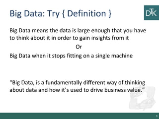 Big Data: Try { Definition }
Big Data means the data is large enough that you have
to think about it in order to gain insights from it
Or
Big Data when it stops fitting on a single machine
“Big Data, is a fundamentally different way of thinking
about data and how it’s used to drive business value.”
9
 