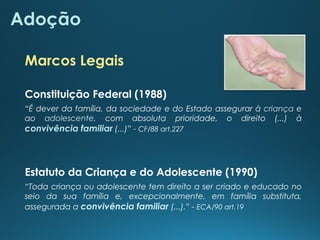 Adoção
Estatuto da Criança e do Adolescente (1990)
“Toda criança ou adolescente tem direito a ser criado e educado no
seio da sua família e, excepcionalmente, em família substituta,
assegurada a convivência familiar (...).” - ECA/90 art.19
“É dever da família, da sociedade e do Estado assegurar à criança e
ao adolescente, com absoluta prioridade, o direito (...) à
convivência familiar (...)” - CF/88 art.227
Constituição Federal (1988)
Marcos Legais
 
