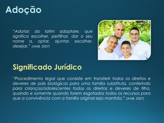 “Adotar; do latim adoptare, que
significa escolher, perfilhar, dar o seu
nome a, optar, ajuntar, escolher,
desejar.” (AMB, 2007)
Adoção
Significado Jurídico
“Procedimento legal que consiste em transferir todos os direitos e
deveres de pais biológicos para uma família substituta, conferindo
para crianças/adolescentes todos os direitos e deveres de filho,
quando e somente quando forem esgotados todos os recursos para
que a convivência com a família original seja mantida.” (AMB, 2007)
 