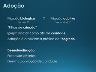 Adoção
“Filhos de criação”
Igreja: adotar como ato de caridade
Adoção à brasileira: a prática do “segredo”
Desnaturalização:
Processos distintos
Desvincular noção de caridade
Filiação biológica
“secundária”
Filiação adotiva
“natural”
X
 
