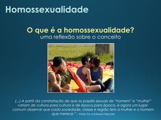 (...) A partir da constatação de que os papéis sexuais de “homem” e “mulher”
variam de cultura para cultura e de época para época, é agora um lugar-
comum observar que cada sociedade, classe e região tem a mulher e o homem
que merece.” - Peter Fry e Edward Macrae
Homossexualidade
uma reflexão sobre o conceito
O que é a homossexualidade?
 