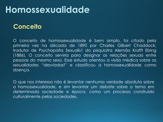 Homossexualidade
O conceito de homossexualidade é bem amplo, foi citado pela
primeira vez na década de 1890 por Charles Gilbert Chaddock,
tradutor de Psychopatia Sexualis1 do psiquiatra Alemão Krafft Ebing
(1886). O conceito serviria para designar as relações sexuais entre
pessoas do mesmo sexo. Esse estudo orientou a visão médica sobre as
sexualidades “desviadas!” e classificou a homossexualidade como
doença.
O que nos interessa não é levantar nenhuma verdade absoluta sobre
a homossexualidade, e sim levantar um debate sobre o tema em
determinada sociedade e época, como um processo construído
culturalmente pelas sociedades.
Conceito
 